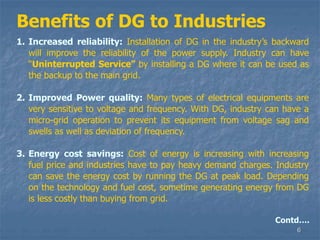6
Benefits of DG to Industries
1. Increased reliability: Installation of DG in the industry’s backward
will improve the reliability of the power supply. Industry can have
“Uninterrupted Service” by installing a DG where it can be used as
the backup to the main grid.
2. Improved Power quality: Many types of electrical equipments are
very sensitive to voltage and frequency. With DG, industry can have a
micro-grid operation to prevent its equipment from voltage sag and
swells as well as deviation of frequency.
3. Energy cost savings: Cost of energy is increasing with increasing
fuel price and industries have to pay heavy demand charges. Industry
can save the energy cost by running the DG at peak load. Depending
on the technology and fuel cost, sometime generating energy from DG
is less costly than buying from grid.
Contd….
 