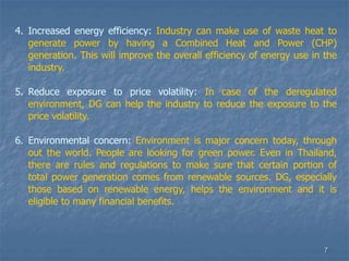 7
4. Increased energy efficiency: Industry can make use of waste heat to
generate power by having a Combined Heat and Power (CHP)
generation. This will improve the overall efficiency of energy use in the
industry.
5. Reduce exposure to price volatility: In case of the deregulated
environment, DG can help the industry to reduce the exposure to the
price volatility.
6. Environmental concern: Environment is major concern today, through
out the world. People are looking for green power. Even in Thailand,
there are rules and regulations to make sure that certain portion of
total power generation comes from renewable sources. DG, especially
those based on renewable energy, helps the environment and it is
eligible to many financial benefits.
 