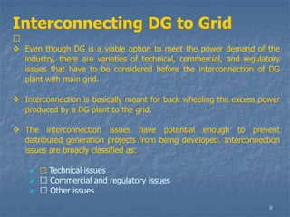 9
Interconnecting DG to Grid
􀁺
 Even though DG is a viable option to meet the power demand of the
industry, there are varieties of technical, commercial, and regulatory
issues that have to be considered before the interconnection of DG
plant with main grid.
 Interconnection is basically meant for back wheeling the excess power
produced by a DG plant to the grid.
 The interconnection issues have potential enough to prevent
distributed generation projects from being developed. Interconnection
issues are broadly classified as:
 􀁺 Technical issues
 􀁺 Commercial and regulatory issues
 􀁺 Other issues
 