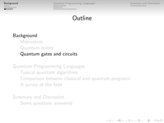 Background Quantum Programming Languages Summary and Discussion
Outline
Background
Motivation
Quantum states
Quantum gates and circuits
Quantum Programming Languages
Typical quantum algorithms
Comparison between classical and quantum programs
A survey of the field
Summary and Discussion
Some questions answered
 