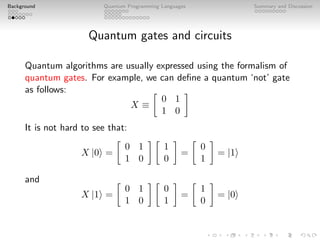 Background Quantum Programming Languages Summary and Discussion
Quantum gates and circuits
Quantum algorithms are usually expressed using the formalism of
quantum gates. For example, we can define a quantum ‘not’ gate
as follows:
X ≡

0 1
1 0

It is not hard to see that:
X |0i =

0 1
1 0
 
1
0

=

0
1

= |1i
and
X |1i =

0 1
1 0
 
0
1

=

1
0

= |0i
 