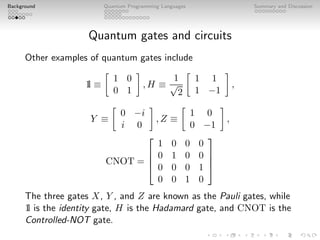 Background Quantum Programming Languages Summary and Discussion
Quantum gates and circuits
Other examples of quantum gates include
1
l ≡

1 0
0 1

, H ≡
1
√
2

1 1
1 −1

,
Y ≡

0 −i
i 0

, Z ≡

1 0
0 −1

,
CNOT =




1 0 0 0
0 1 0 0
0 0 0 1
0 0 1 0




The three gates X, Y , and Z are known as the Pauli gates, while
1
l is the identity gate, H is the Hadamard gate, and CNOT is the
Controlled-NOT gate.
 