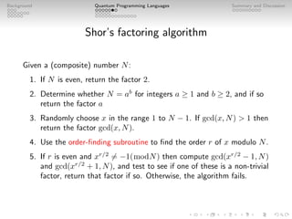 Background Quantum Programming Languages Summary and Discussion
Shor’s factoring algorithm
Given a (composite) number N:
1. If N is even, return the factor 2.
2. Determine whether N = ab
for integers a ≥ 1 and b ≥ 2, and if so
return the factor a
3. Randomly choose x in the range 1 to N − 1. If gcd(x, N)  1 then
return the factor gcd(x, N).
4. Use the order-finding subroutine to find the order r of x modulo N.
5. If r is even and xr/2
6= −1(modN) then compute gcd(xr/2
− 1, N)
and gcd(xr/2
+ 1, N), and test to see if one of these is a non-trivial
factor, return that factor if so. Otherwise, the algorithm fails.
 