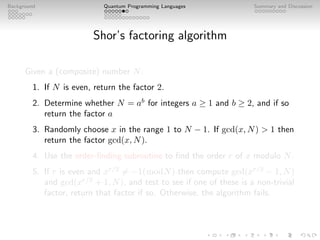 Background Quantum Programming Languages Summary and Discussion
Shor’s factoring algorithm
Given a (composite) number N:
1. If N is even, return the factor 2.
2. Determine whether N = ab
for integers a ≥ 1 and b ≥ 2, and if so
return the factor a
3. Randomly choose x in the range 1 to N − 1. If gcd(x, N)  1 then
return the factor gcd(x, N).
4. Use the order-finding subroutine to find the order r of x modulo N.
5. If r is even and xr/2
6= −1(modN) then compute gcd(xr/2
− 1, N)
and gcd(xr/2
+ 1, N), and test to see if one of these is a non-trivial
factor, return that factor if so. Otherwise, the algorithm fails.
 