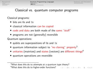 Background Quantum Programming Languages Summary and Discussion
Classical vs. quantum computer programs
Classical programs:
• bits are 0s and 1s
• classical information can be copied
• code and data are both made of the same “stuff”
• programs are not (generally) reversible
Quantum operations:
• qubits are superpositions of 0s and 1s
• quantum information subject to “no cloning” property3
• unitaries (matrices) and states (vectors) are different things4
• quantum operations are reversible
3
What does this do to attempts at a quantum type theory?
4
What does this do to higher-order functions?
 