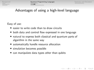 Background Quantum Programming Languages Summary and Discussion
Advantages of using a high-level language
Easy of use:
• easier to write code than to draw circuits
• both data and control flow expressed in one language
• natural to express both classical and quantum parts of
algorithm in the same way
• automatically handle resource allocation
• simulation becomes possible
• can manipulate data types other than qubits
 