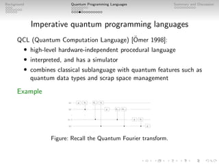 Background Quantum Programming Languages Summary and Discussion
Imperative quantum programming languages
QCL (Quantum Computation Language) [Ömer 1998]:
• high-level hardware-independent procedural language
• interpreted, and has a simulator
• combines classical sublanguage with quantum features such as
quantum data types and scrap space management
Example
. . .
Rn−2 Rn−1
H R2
R2
H
H
Rn−1 Rn
H
.
.
.
.
.
.
|j1i
|j2i
|jni
|jn−1i
. . .
. . . . . . . . .
. . .
Figure: Recall the Quantum Fourier transform.
 