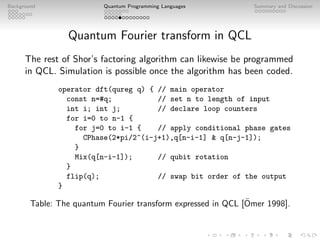 Background Quantum Programming Languages Summary and Discussion
Quantum Fourier transform in QCL
The rest of Shor’s factoring algorithm can likewise be programmed
in QCL. Simulation is possible once the algorithm has been coded.
operator dft(qureg q) { // main operator
const n=#q; // set n to length of input
int i; int j; // declare loop counters
for i=0 to n-1 {
for j=0 to i-1 { // apply conditional phase gates
CPhase(2*pi/2^(i-j+1),q[n-i-1]  q[n-j-1]);
}
Mix(q[n-i-1]); // qubit rotation
}
flip(q); // swap bit order of the output
}
Table: The quantum Fourier transform expressed in QCL [Ömer 1998].
 