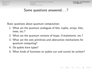 Background Quantum Programming Languages Summary and Discussion
Some questions answered. . . ?
Basic questions about quantum computation:
1. What are the quantum analogues of bits, tuples, arrays, lists,
trees, etc.?
2. What are the quantum versions of loops, if-statements, etc.?
3. What are the core primitives and abstraction mechanisms for
quantum computing?
4. Do qubits have types?
5. What kinds of functions on qubits can and cannot be written?
 