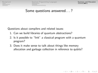 Background Quantum Programming Languages Summary and Discussion
Some questions answered. . . ?
Questions about compilers and related issues:
1. Can we build libraries of quantum abstractions?
2. Is it possible to “link” a classical program with a quantum
program?
3. Does it make sense to talk about things like memory
allocation and garbage collection in reference to qubits?
 