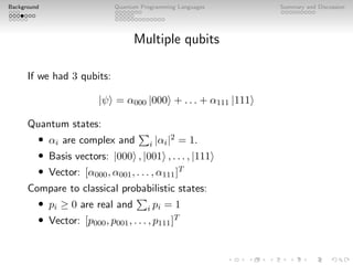 Background Quantum Programming Languages Summary and Discussion
Multiple qubits
If we had 3 qubits:
|ψi = α000 |000i + . . . + α111 |111i
Quantum states:
• αi are complex and
P
i |αi|2 = 1.
• Basis vectors: |000i , |001i , . . . , |111i
• Vector: [α000, α001, . . . , α111]T
Compare to classical probabilistic states:
• pi ≥ 0 are real and
P
i pi = 1
• Vector: [p000, p001, . . . , p111]T
 