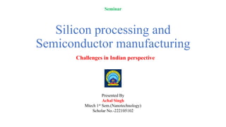 Silicon processing and
Semiconductor manufacturing
Challenges in Indian perspective
Presented By
Achal Singh
Mtech 1st Sem.(Nanotechnology)
Scholar No.-222105102
Seminar
 