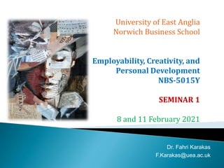 University of East Anglia
Norwich Business School
Employability, Creativity, and
Personal Development
NBS-5015Y
SEMINAR 1
8 and 11 February 2021
Dr. Fahri Karakas
F.Karakas@uea.ac.uk
 