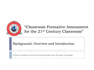 “Classroom Formative Assessment for the 21st Century Classroom” Background, Overview and Introduction A Project Funded by Title IId: Enhancing Education Through Technology 