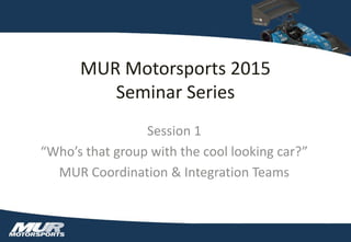 MUR Motorsports 2015
Seminar Series
Session 1
“Who’s that group with the cool looking car?”
MUR Coordination & Integration Teams
 