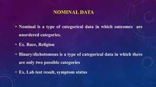 NOMINAL DATA
• Nominal is a type of categorical data in which outcomes are
unordered categories.
• Ex. Race, Religion
• Binary/dichotomous is a type of categorical data in which there
are only two possible categories
• Ex. Lab test result, symptom status
 