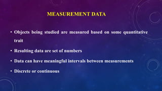 MEASUREMENT DATA
• Objects being studied are measured based on some quantitative
trait
• Resulting data are set of numbers
• Data can have meaningful intervals between measurements
• Discrete or continuous
 