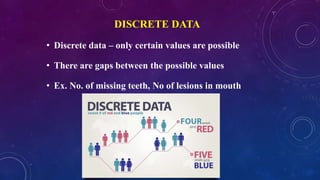 DISCRETE DATA
• Discrete data – only certain values are possible
• There are gaps between the possible values
• Ex. No. of missing teeth, No of lesions in mouth
 