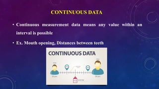 CONTINUOUS DATA
• Continuous measurement data means any value within an
interval is possible
• Ex. Mouth opening, Distances between teeth
 
