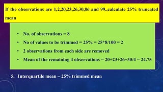 • Mean – Average of the values of all the variables
Types
1. Arithmetic mean
2. Geometric mean – when values change exponentially
3. Harmonic mean – reciprocal of arithmetic mean
4. Truncated mean – trimmed mean
5. Interquartile mean – 25% trimmed mean
If the observations are 1,2,20,23,26,30,86 and 99..calculate 25% truncated
mean
• No. of observations = 8
• No of values to be trimmed = 25% = 25*8/100 = 2
• 2 observations from each side are removed
• Mean of the remaining 4 observations = 20+23+26+30/4 = 24.75
 