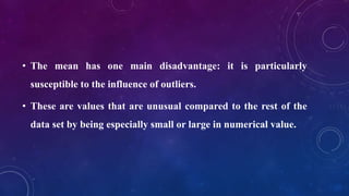 • The mean has one main disadvantage: it is particularly
susceptible to the influence of outliers.
• These are values that are unusual compared to the rest of the
data set by being especially small or large in numerical value.
 