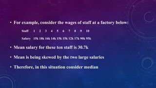 • For example, consider the wages of staff at a factory below:
Staff 1 2 3 4 5 6 7 8 9 10
Salary 15k 18k 16k 14k 15k 15k 12k 17k 90k 95k
• Mean salary for these ten staff is 30.7k
• Mean is being skewed by the two large salaries
• Therefore, in this situation consider median
 