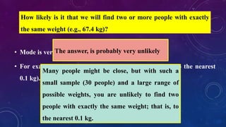 • Mode is very rarely used with continuous data
• For example, consider measuring 30 peoples' weight (to the nearest
0.1 kg).
How likely is it that we will find two or more people with exactly
the same weight (e.g., 67.4 kg)?
The answer, is probably very unlikely
Many people might be close, but with such a
small sample (30 people) and a large range of
possible weights, you are unlikely to find two
people with exactly the same weight; that is, to
the nearest 0.1 kg.
 