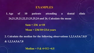 EXAMPLES
1. Age of 10 patients attending a dental clinic
24,21,25,21,22,23,25,25,24 and 26. Calculate the mean
Sum = 236 n=10
Mean = 236/10=23.6 years
Median = 5 & 4+5/2 =4.5
2. Calculate the median for the following observations 1,2,3,4,5,6,7,8,9
& 1,2,3,4,5,6,7,8
 