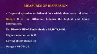 MEASURES OF DISPERSION
• Degree of spread or variation of the variable about a central value
Range: It is the difference between the highest and lowest
observations.
Ex. Diastolic BP of 5 individuals is 90,80,78,84,98.
Highest observation is 98
Lowest observation is 78
Range is 98-78= 20.
 