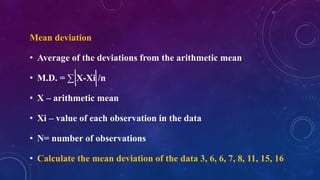 Mean deviation
• Average of the deviations from the arithmetic mean
• M.D. = ∑ X-Xi /n
• X – arithmetic mean
• Xi – value of each observation in the data
• N= number of observations
• Calculate the mean deviation of the data 3, 6, 6, 7, 8, 11, 15, 16
 