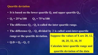 Quartile deviation
• It is based on the lower quartile Q1 and upper quartile Q3.
• Q1 = 25*n/100 Q3 = 75*n/100
• The difference Q3 - Q1 is called the inter quartile range.
• The difference Q3 - Q1 divided by 2 is called semi-inter-quartile
range or the quartile deviation.
• Q.D = Q3 - Q1 /2
Suppose the values of X are 20, 12,
18, 25, 32, 10, 35
Calculate inter quartile range and
quartile deviation of the data
 