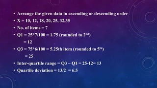 • Arrange the given data in ascending or descending order
• X = 10, 12, 18, 20, 25, 32,35
• No. of items = 7
• Q1 = 25*7/100 = 1.75 (rounded to 2nd)
= 12
• Q3 = 75*6/100 = 5.25th item (rounded to 5th)
= 25
• Inter-quartile range = Q3 – Q1 = 25-12= 13
• Quartile deviation = 13/2 = 6.5
 