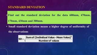 STANDARD DEVIATION
• Square root of the mean of the squared deviations from the
arithmetic mean
• Small standard deviation means a higher degree of uniformity of
the observations
valuesofNumber
Value)Mean-Valuel(IndividuaofSum
SD
2

Find out the standard deviation for the data 600mm, 470mm,
170mm, 430mm and 300mm.
 