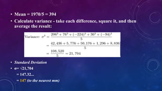 • Mean = 1970/5 = 394
• Calculate variance - take each difference, square it, and then
average the result:
• Standard Deviation
• σ= √21,704
= 147.32...
= 147 (to the nearest mm)
 