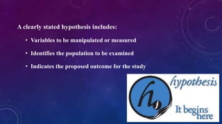 A clearly stated hypothesis includes:
• Variables to be manipulated or measured
• Identifies the population to be examined
• Indicates the proposed outcome for the study
 