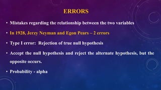 ERRORS
• Mistakes regarding the relationship between the two variables
• In 1928, Jerzy Neyman and Egon Pears – 2 errors
• Type I error: Rejection of true null hypothesis
• Accept the null hypothesis and reject the alternate hypothesis, but the
opposite occurs.
• Probability - alpha
 