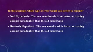 In this example, which type of error would you prefer to commit?
• Null Hypothesis: The new mouthwash is no better at treating
chronic periodontitis than the old mouthwash
• Research Hypothesis: The new mouthwash is better at treating
chronic periodontitis than the old mouthwash
 
