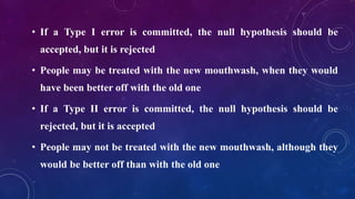 • If a Type I error is committed, the null hypothesis should be
accepted, but it is rejected
• People may be treated with the new mouthwash, when they would
have been better off with the old one
• If a Type II error is committed, the null hypothesis should be
rejected, but it is accepted
• People may not be treated with the new mouthwash, although they
would be better off than with the old one
 