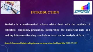 INTRODUCTION
Statistics is a mathematical science which deals with the methods of
collecting, compiling, presenting, interpreting the numerical data and
making inferences/drawing conclusions based on the analysis of data
Gordon B. Drummond Statistics: all together now, one step at a time; Adv Physiol Educ 2011:35;129
 