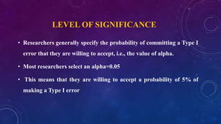 LEVEL OF SIGNIFICANCE
• Researchers generally specify the probability of committing a Type I
error that they are willing to accept, i.e., the value of alpha.
• Most researchers select an alpha=0.05
• This means that they are willing to accept a probability of 5% of
making a Type I error
 