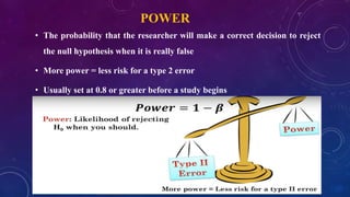 POWER
• The probability that the researcher will make a correct decision to reject
the null hypothesis when it is really false
• More power = less risk for a type 2 error
• Usually set at 0.8 or greater before a study begins
 