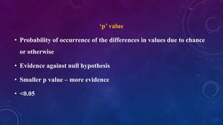 ‘p’ value
• Probability of occurrence of the differences in values due to chance
or otherwise
• Evidence against null hypothesis
• Smaller p value – more evidence
• <0.05
 
