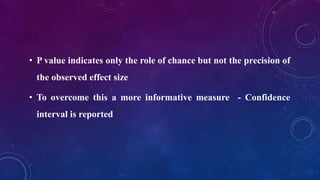 • P value indicates only the role of chance but not the precision of
the observed effect size
• To overcome this a more informative measure - Confidence
interval is reported
 