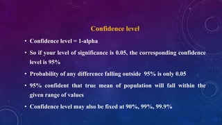 Confidence level
• Confidence level = 1-alpha
• So if your level of significance is 0.05, the corresponding confidence
level is 95%
• Probability of any difference falling outside 95% is only 0.05
• 95% confident that true mean of population will fall within the
given range of values
• Confidence level may also be fixed at 90%, 99%, 99.9%
 