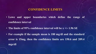 CONFIDENCE LIMITS
• Lowe and upper boundaries which define the range of
confidence interval
• The limits of 95% confidence interval will be x +/- 1.96 SE
• For example if the sample mean is 180 mg/dl and the standard
error is 15mg, then the confidence limits are 150.6 and 209.4
mgs/dl
 