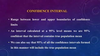 CONFIDENCE INTERVAL
• Range between lower and upper boundaries of confidence
limits
• An interval calculated at a 95% level means we are 95%
confident that the interval contains true population mean
• We can also say that 95% of all the confidence intervals formed
in this manner will include the true population mean
 