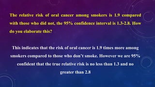 The relative risk of oral cancer among smokers is 1.9 compared
with those who did not, the 95% confidence interval is 1.3-2.8. How
do you elaborate this?
This indicates that the risk of oral cancer is 1.9 times more among
smokers compared to those who don’t smoke. However we are 95%
confident that the true relative risk is no less than 1.3 and no
greater than 2.8
 