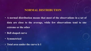 NORMAL DISTRIBUTION
• A normal distribution means that most of the observations in a set of
data are close to the average, while few observations tend to one
extreme or the other
• Bell shaped curve
• Symmetrical
• Total area under the curve is 1
 