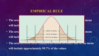 EMPIRICAL RULE
• The area between one standard deviation on either side of the mean
will include approximately 68% of the values
• The area between two standard deviation on either side of the mean
will include approximately 95% of the values
• The area between three standard deviation on either side of the mean
will include approximately 99.7% of the values
 