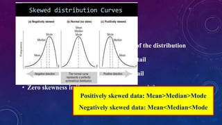 SKEWNESS
• Skewness is the measure of asymmetry of the distribution
• Positive skewness indicates a long right tail
• Negative skewness indicates a long left tail
• Zero skewness indicates a symmetry around the mean
Positively skewed data: Mean>Median>Mode
Negatively skewed data: Mean<Median<Mode
 